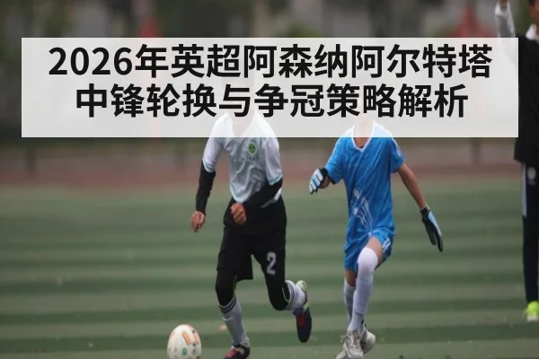 2026年英超阿森纳阿尔特塔中锋轮换与争冠策略解析